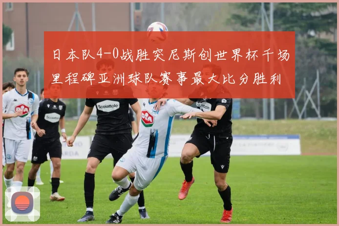 日本队4-0战胜突尼斯创世界杯千场里程碑亚洲球队赛事最大比分胜利