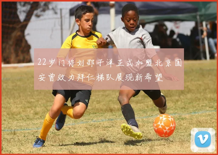 22岁门将刘邵子洋正式加盟北京国安曾效力拜仁梯队展现新希望