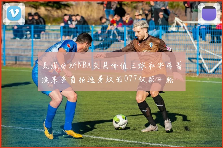 美媒分析NBA交易价值三球和字母哥换来多首轮选秀权而077仅获一轮