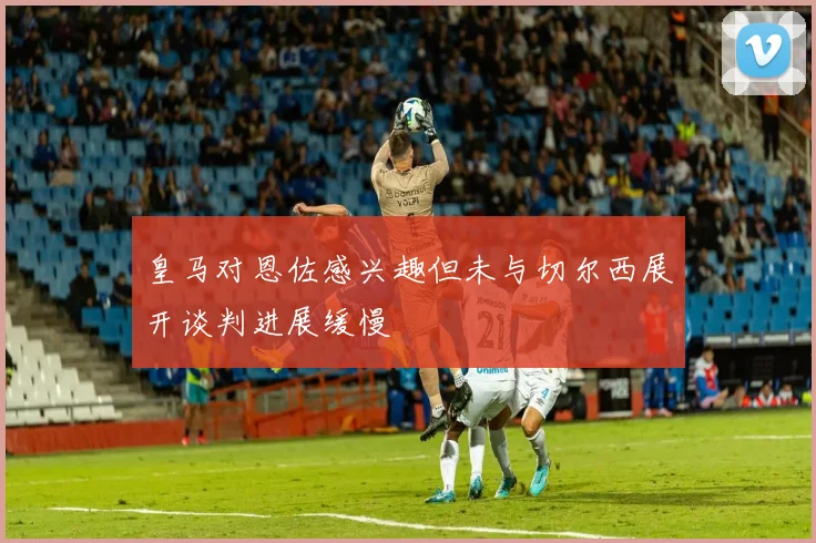 皇马对恩佐感兴趣但未与切尔西展开谈判进展缓慢
