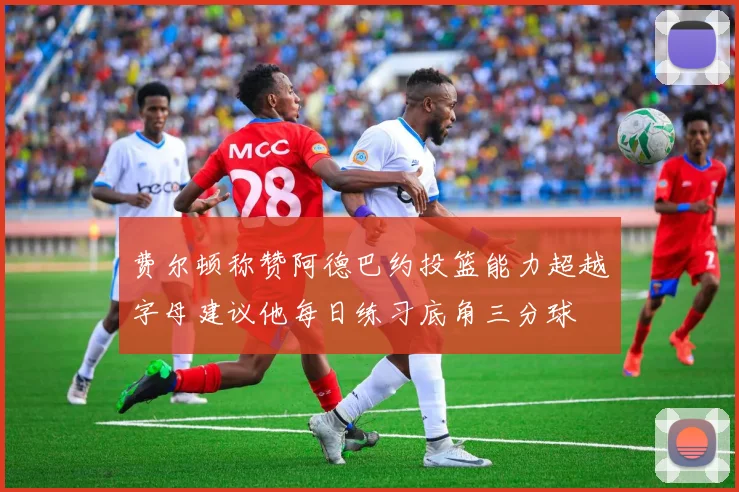 费尔顿称赞阿德巴约投篮能力超越字母建议他每日练习底角三分球