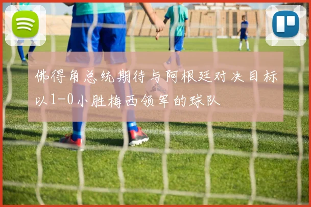 佛得角总统期待与阿根廷对决目标以1-0小胜梅西领军的球队