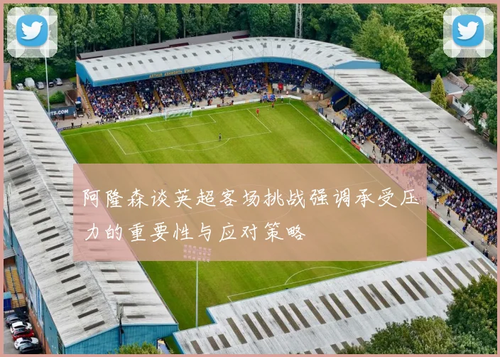 阿隆森谈英超客场挑战强调承受压力的重要性与应对策略