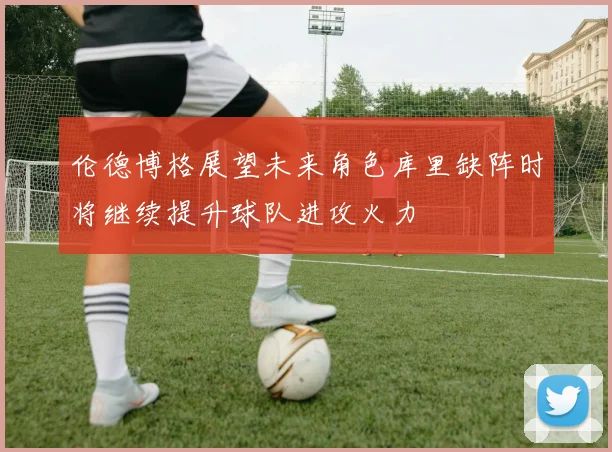 伦德博格展望未来角色库里缺阵时将继续提升球队进攻火力